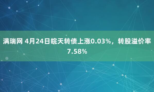 满瑞网 4月24日皖天转债上涨0.03%，转股溢价率7.58%