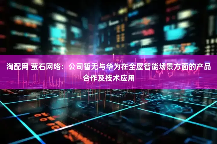 淘配网 萤石网络：公司暂无与华为在全屋智能场景方面的产品合作及技术应用