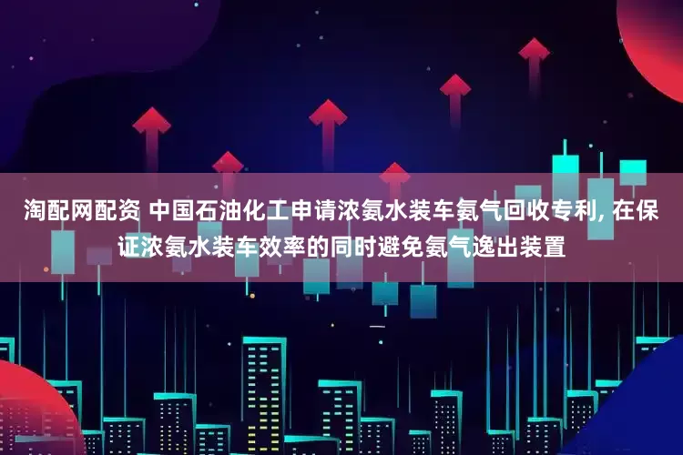 淘配网配资 中国石油化工申请浓氨水装车氨气回收专利, 在保证浓氨水装车效率的同时避免氨气逸出装置