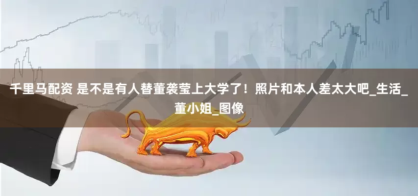 千里马配资 是不是有人替董袭莹上大学了！照片和本人差太大吧_生活_董小姐_图像