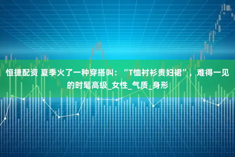 恒捷配资 夏季火了一种穿搭叫：“T恤衬衫贵妇裙”，难得一见的时髦高级_女性_气质_身形