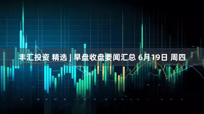 丰汇投资 精选 | 早盘收盘要闻汇总 6月19日 周四