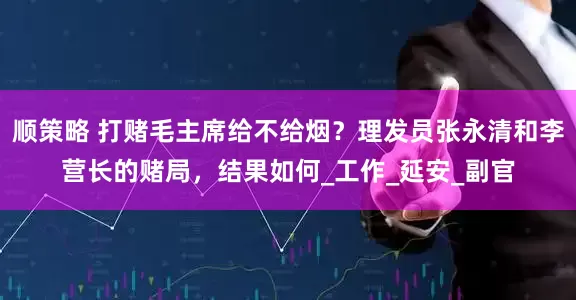 顺策略 打赌毛主席给不给烟？理发员张永清和李营长的赌局，结果如何_工作_延安_副官