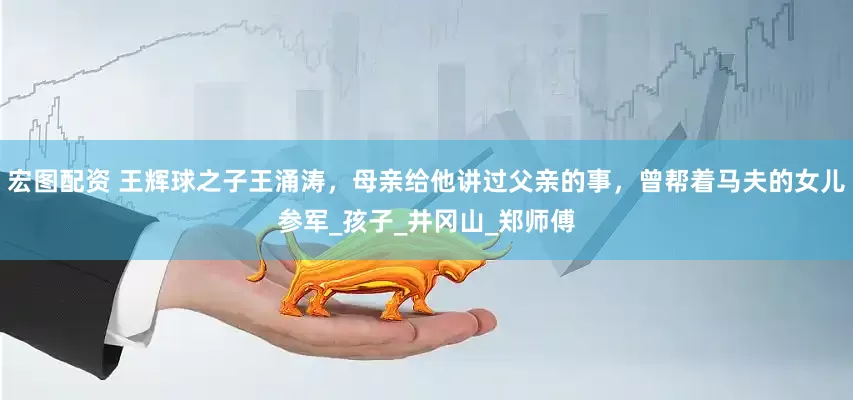 宏图配资 王辉球之子王涌涛，母亲给他讲过父亲的事，曾帮着马夫的女儿参军_孩子_井冈山_郑师傅