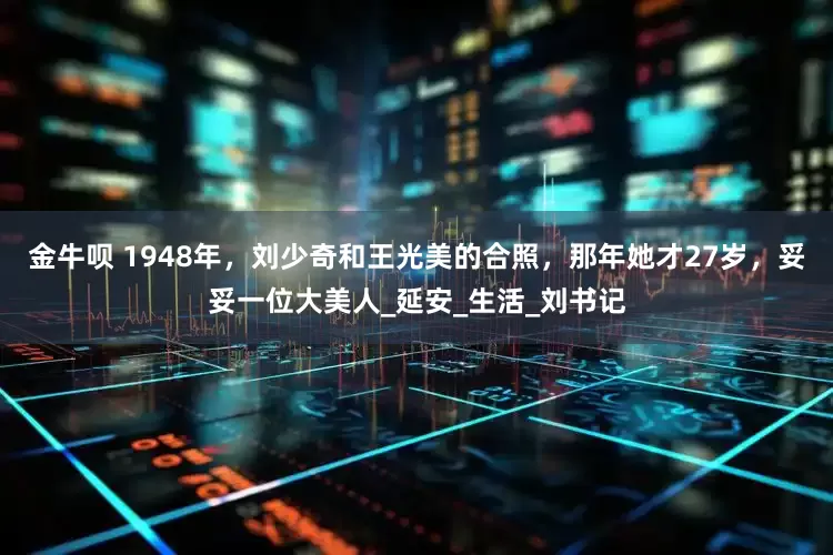 金牛呗 1948年，刘少奇和王光美的合照，那年她才27岁，妥妥一位大美人_延安_生活_刘书记