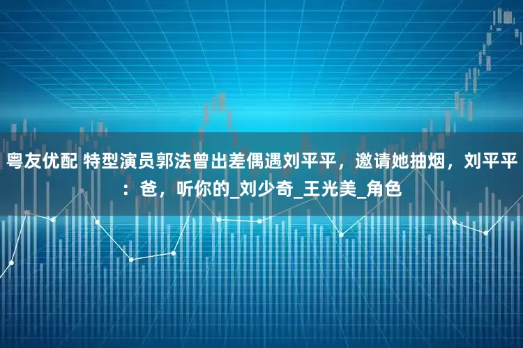 粤友优配 特型演员郭法曾出差偶遇刘平平，邀请她抽烟，刘平平：爸，听你的_刘少奇_王光美_角色