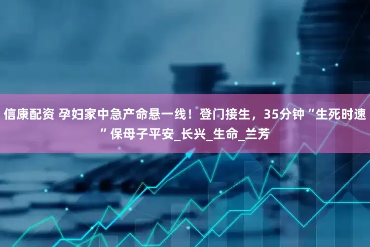 信康配资 孕妇家中急产命悬一线！登门接生，35分钟“生死时速”保母子平安_长兴_生命_兰芳