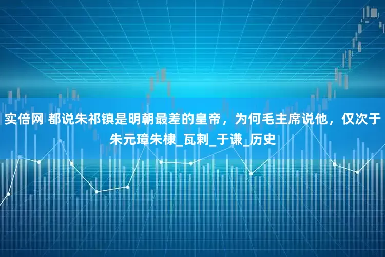 实倍网 都说朱祁镇是明朝最差的皇帝，为何毛主席说他，仅次于朱元璋朱棣_瓦剌_于谦_历史
