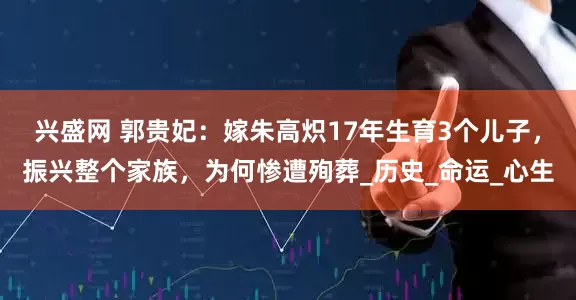 兴盛网 郭贵妃：嫁朱高炽17年生育3个儿子，振兴整个家族，为何惨遭殉葬_历史_命运_心生