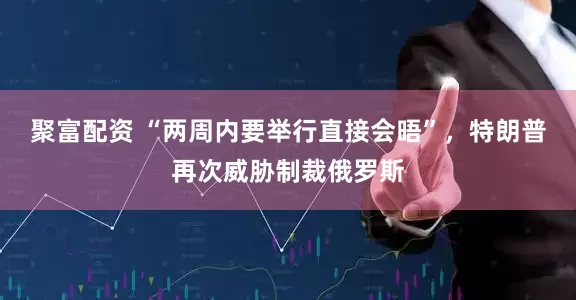 聚富配资 “两周内要举行直接会晤”，特朗普再次威胁制裁俄罗斯