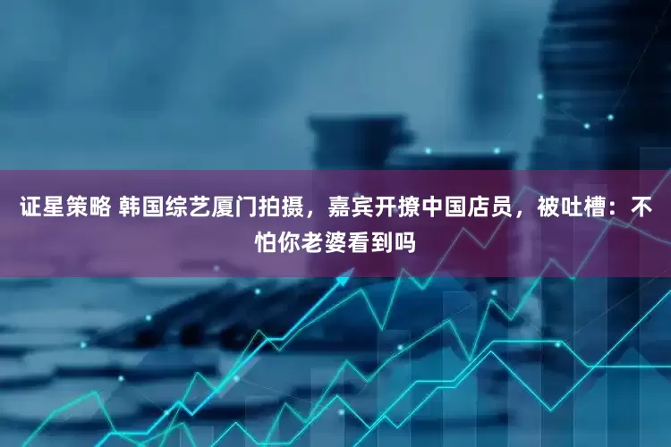 证星策略 韩国综艺厦门拍摄，嘉宾开撩中国店员，被吐槽：不怕你老婆看到吗