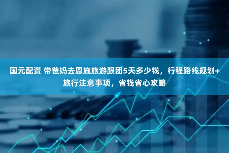 国元配资 带爸妈去恩施旅游跟团5天多少钱，行程路线规划+旅行注意事项，省钱省心攻略