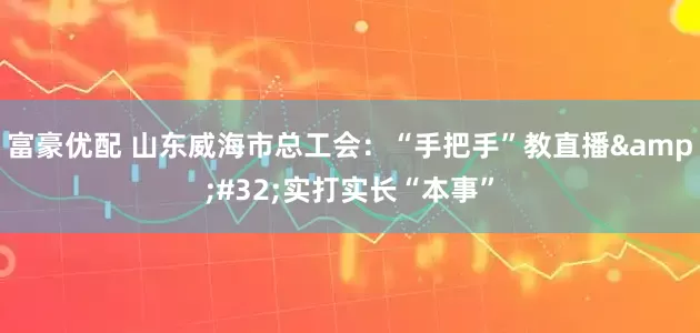 富豪优配 山东威海市总工会：“手把手”教直播&#32;实打实长“本事”
