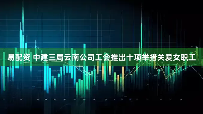易配资 中建三局云南公司工会推出十项举措关爱女职工
