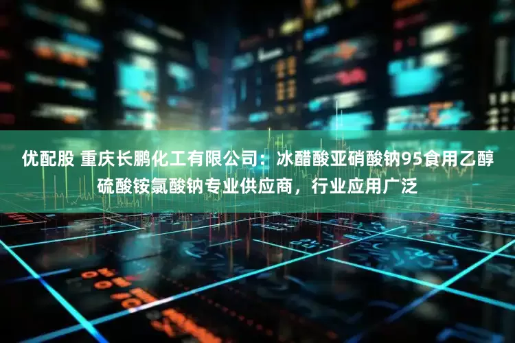优配股 重庆长鹏化工有限公司：冰醋酸亚硝酸钠95食用乙醇硫酸铵氯酸钠专业供应商，行业应用广泛