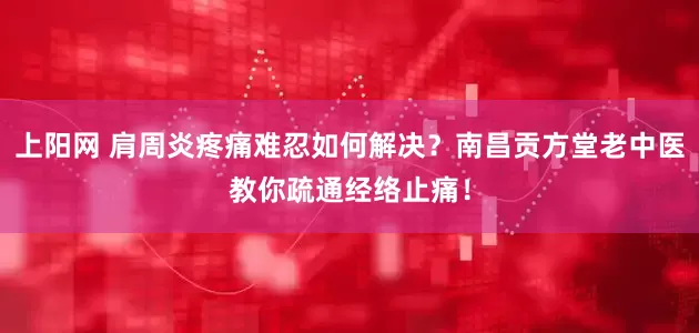 上阳网 肩周炎疼痛难忍如何解决?南昌贡方堂老中医教你疏通经络止痛!