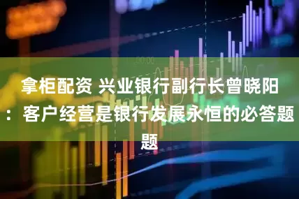 拿柜配资 兴业银行副行长曾晓阳:客户经营是银行发展永恒的必答题