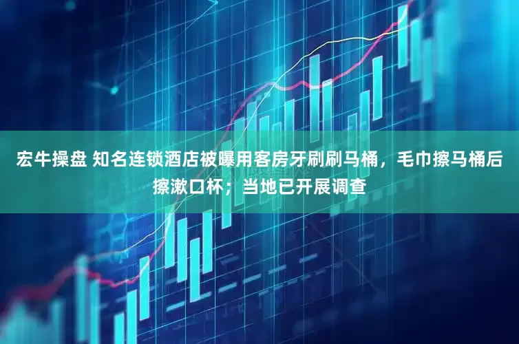 宏牛操盘 知名连锁酒店被曝用客房牙刷刷马桶，毛巾擦马桶后擦漱口杯；当地已开展调查