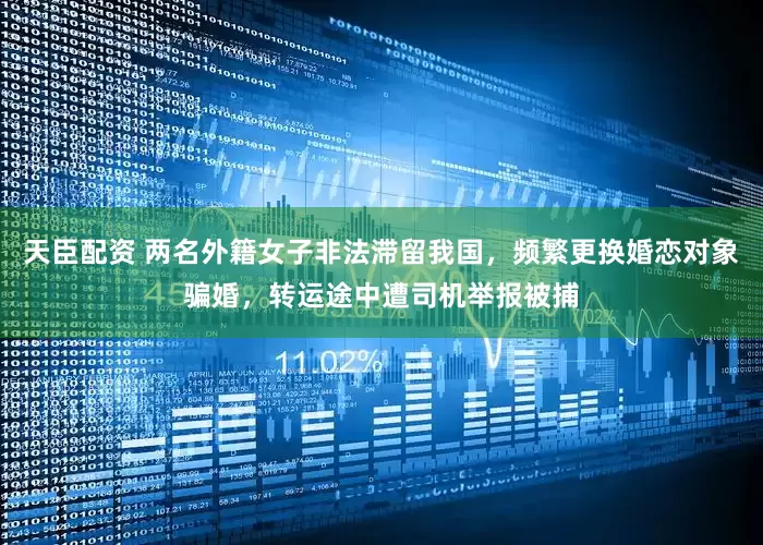天臣配资 两名外籍女子非法滞留我国，频繁更换婚恋对象骗婚，转运途中遭司机举报被捕