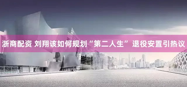 浙商配资 刘翔该如何规划“第二人生” 退役安置引热议